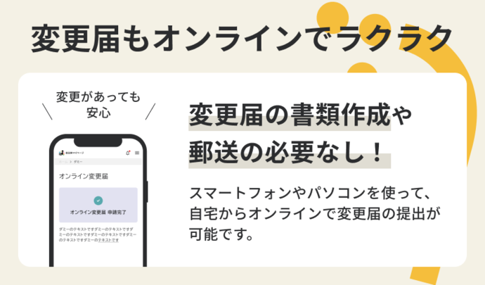 変更届もオンラインでラクラク　変更があっても安心　変更届の書類作成や郵送の必要なし！スマートフォンやパソコンを使って、自宅からオンラインで変更届の提出が可能です。